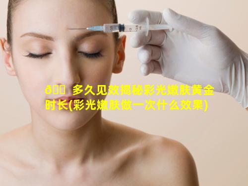 🐠 多久见效揭秘彩光嫩肤黄金时长(彩光嫩肤做一次什么效果)